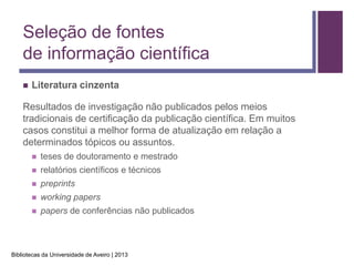 Seleção de fontes
    de informação científica
       Literatura cinzenta

    Resultados de investigação não publicados pelos meios
    tradicionais de certificação da publicação científica. Em muitos
    casos constitui a melhor forma de atualização em relação a
    determinados tópicos ou assuntos.
           teses de doutoramento e mestrado
           relatórios científicos e técnicos
           preprints
           working papers
           papers de conferências não publicados



Bibliotecas da Universidade de Aveiro | 2013
 