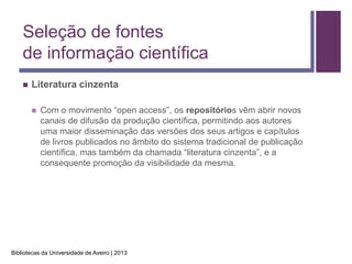 Seleção de fontes
    de informação científica
       Literatura cinzenta

           Com o movimento “open access”, os repositórios vêm abrir novos
            canais de difusão da produção científica, permitindo aos autores
            uma maior disseminação das versões dos seus artigos e capítulos
            de livros publicados no âmbito do sistema tradicional de publicação
            científica, mas também da chamada “literatura cinzenta”, e a
            consequente promoção da visibilidade da mesma.




Bibliotecas da Universidade de Aveiro | 2013
 
