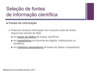 Seleção de fontes
    de informação científica
       Fontes de informação

           Podemos localizar informação num conjunto vasto de fontes
            disponíveis através da Web:
               em bases de dados de artigos científicos;
               em repositórios de documentos digitais, institucionais ou
                temáticos;
               em sistemas agregadores de bases de dados e repositórios;




Bibliotecas da Universidade de Aveiro | 2013
 