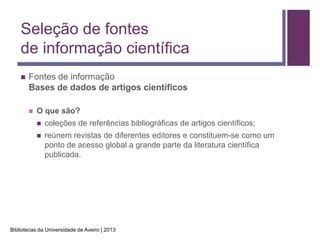 Seleção de fontes
    de informação científica
       Fontes de informação
        Bases de dados de artigos científicos

           O que são?
               coleções de referências bibliográficas de artigos científicos;
               reúnem revistas de diferentes editores e constituem-se como um
                ponto de acesso global a grande parte da literatura científica
                publicada.




Bibliotecas da Universidade de Aveiro | 2013
 