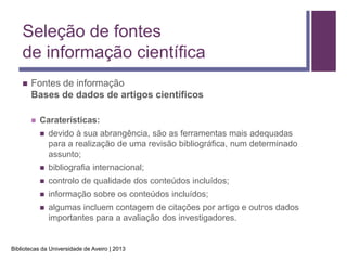 Seleção de fontes
    de informação científica
       Fontes de informação
        Bases de dados de artigos científicos

           Caraterísticas:
               devido à sua abrangência, são as ferramentas mais adequadas
                para a realização de uma revisão bibliográfica, num determinado
                assunto;
               bibliografia internacional;
               controlo de qualidade dos conteúdos incluídos;
               informação sobre os conteúdos incluídos;
               algumas incluem contagem de citações por artigo e outros dados
                importantes para a avaliação dos investigadores.


Bibliotecas da Universidade de Aveiro | 2013
 