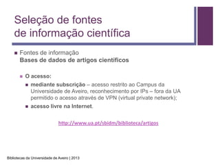 Seleção de fontes
    de informação científica
       Fontes de informação
        Bases de dados de artigos científicos

           O acesso:
               mediante subscrição – acesso restrito ao Campus da
                Universidade de Aveiro, reconhecimento por IPs – fora da UA
                permitido o acesso através de VPN (virtual private network);
               acesso livre na Internet.


                               http://www.ua.pt/sbidm/biblioteca/artigos




Bibliotecas da Universidade de Aveiro | 2013
 
