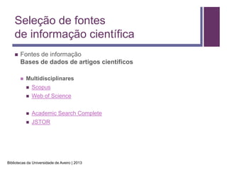 Seleção de fontes
    de informação científica
       Fontes de informação
        Bases de dados de artigos científicos

           Multidisciplinares
               Scopus
               Web of Science


               Academic Search Complete
               JSTOR




Bibliotecas da Universidade de Aveiro | 2013
 
