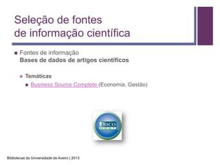 Seleção de fontes
    de informação científica
       Fontes de informação
        Bases de dados de artigos científicos

           Temáticas
               Business Source Complete (Economia, Gestão)




Bibliotecas da Universidade de Aveiro | 2013
 