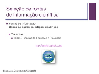 Seleção de fontes
    de informação científica
       Fontes de informação
        Bases de dados de artigos científicos

           Temáticas
               ERIC – Ciências da Educação e Psicologia


                                           http://search.epnet.com/




Bibliotecas da Universidade de Aveiro | 2013
 