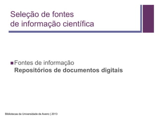 Seleção de fontes
    de informação científica



     Fontes de informação
       Repositórios de documentos digitais




Bibliotecas da Universidade de Aveiro | 2013
 