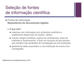 Seleção de fontes
    de informação científica
       Fontes de informação
        Repositórios de documentos digitais

           O que são?
               sistemas com informação com conteúdos científicos e
                académicos disponíveis em acesso aberto;
               incluem artigos científicos, papers de conferências, teses de
                mestrado e doutoramento, e todo um conjunto de documentos
                que resultam das atividades de investigação de uma instituição;
               geralmente estão associados a uma instituição de ensino e/ou
                investigação.




Bibliotecas da Universidade de Aveiro | 2013
 