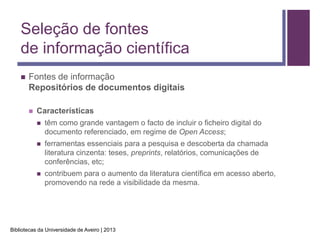 Seleção de fontes
    de informação científica
       Fontes de informação
        Repositórios de documentos digitais

           Características
               têm como grande vantagem o facto de incluir o ficheiro digital do
                documento referenciado, em regime de Open Access;
               ferramentas essenciais para a pesquisa e descoberta da chamada
                literatura cinzenta: teses, preprints, relatórios, comunicações de
                conferências, etc;
               contribuem para o aumento da literatura científica em acesso aberto,
                promovendo na rede a visibilidade da mesma.




Bibliotecas da Universidade de Aveiro | 2013
 