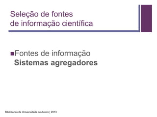 Seleção de fontes
    de informação científica


    Fontes  de informação
       Sistemas agregadores




Bibliotecas da Universidade de Aveiro | 2013
 