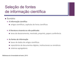 Seleção de fontes
    de informação científica
       Sumário:
           A informação científica
               artigos científicos, capítulos de livros científicos


           A literatura cinzenta ou não publicada:
               teses de doutoramento, mestrado, preprints, papers conferência


           As fontes de informação
               bases de dados de artigos científicos
               repositórios de documentos digitais, institucionais ou temáticos
               sistemas agregadores


Bibliotecas da Universidade de Aveiro | 2013
 