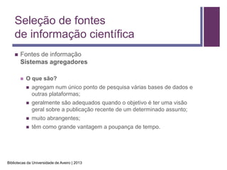 Seleção de fontes
    de informação científica
       Fontes de informação
        Sistemas agregadores

           O que são?
               agregam num único ponto de pesquisa várias bases de dados e
                outras plataformas;
               geralmente são adequados quando o objetivo é ter uma visão
                geral sobre a publicação recente de um determinado assunto;
               muito abrangentes;
               têm como grande vantagem a poupança de tempo.




Bibliotecas da Universidade de Aveiro | 2013
 