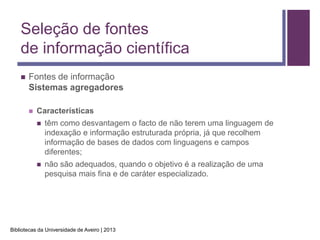 Seleção de fontes
    de informação científica
       Fontes de informação
        Sistemas agregadores

           Características
               têm como desvantagem o facto de não terem uma linguagem de
                indexação e informação estruturada própria, já que recolhem
                informação de bases de dados com linguagens e campos
                diferentes;
               não são adequados, quando o objetivo é a realização de uma
                pesquisa mais fina e de caráter especializado.




Bibliotecas da Universidade de Aveiro | 2013
 