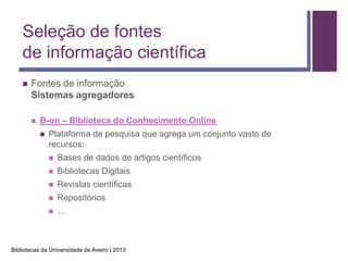 Seleção de fontes
    de informação científica
       Fontes de informação
        Sistemas agregadores

           B-on – Biblioteca do Conhecimento Online
               Plataforma de pesquisa que agrega um conjunto vasto de
                recursos:
                   Bases de dados de artigos científicos
                   Bibliotecas Digitais
                   Revistas científicas
                   Repositórios
                   ...



Bibliotecas da Universidade de Aveiro | 2013
 