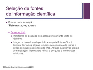 Seleção de fontes
    de informação científica
       Fontes de informação
        Sistemas agregadores

           Sciverse Hub
               Plataforma de pesquisa que agrega um conjunto vasto de
                recursos.
               Integra os conteúdos disponibilizados pela ScienceDirect,
                Scopus, SciTopics, alguns recursos selecionados da Scirus e
                outros conteúdos científicos da Web. Através das barras laterais
                de navegação, menus para refinar a pesquisa e informações
                adicionais.




Bibliotecas da Universidade de Aveiro | 2013
 