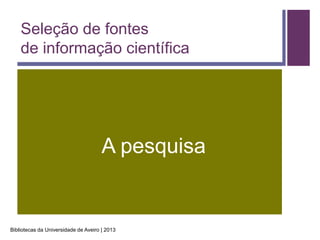 Seleção de fontes
    de informação científica




                                      A pesquisa


Bibliotecas da Universidade de Aveiro | 2013
 