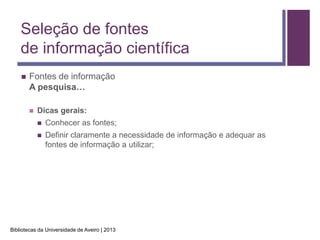 Seleção de fontes
    de informação científica
       Fontes de informação
        A pesquisa…

           Dicas gerais:
               Conhecer as fontes;
               Definir claramente a necessidade de informação e adequar as
                fontes de informação a utilizar;




Bibliotecas da Universidade de Aveiro | 2013
 