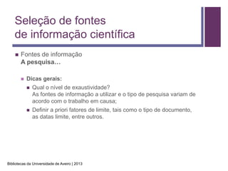 Seleção de fontes
    de informação científica
       Fontes de informação
        A pesquisa…

           Dicas gerais:
               Qual o nível de exaustividade?
                As fontes de informação a utilizar e o tipo de pesquisa variam de
                acordo com o trabalho em causa;
               Definir a priori fatores de limite, tais como o tipo de documento,
                as datas limite, entre outros.




Bibliotecas da Universidade de Aveiro | 2013
 
