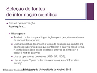 Seleção de fontes
    de informação científica
       Fontes de informação
        A pesquisa…

           Dicas gerais:
               Traduzir os termos para língua inglesa para pesquisas em bases
                de dados internacionais;
               Usar a truncatura (ao inserir o termo de pesquisa no singular, irá
                apenas recuperar registos que contenham a palavra nessa forma.
                A truncatura resolve essas questões, através do símbolo * a
                seguir à raiz da palavra);
               Use os operadores booleanos (AND, OR, NOT);
               Use as aspas “” para os termos compostos: ex – “information
                literacy”

Bibliotecas da Universidade Bibliotecas
                            de Aveiro | 2013   da Universidade de Aveiro | 2012
 