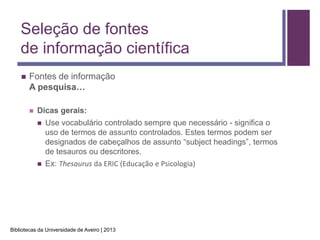 Seleção de fontes
    de informação científica
       Fontes de informação
        A pesquisa…

           Dicas gerais:
               Use vocabulário controlado sempre que necessário - significa o
                uso de termos de assunto controlados. Estes termos podem ser
                designados de cabeçalhos de assunto “subject headings”, termos
                de tesauros ou descritores.
               Ex: Thesaurus da ERIC (Educação e Psicologia)




Bibliotecas da Universidade de Aveiro | 2013
 