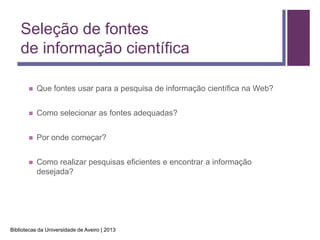 Seleção de fontes
    de informação científica

          Que fontes usar para a pesquisa de informação científica na Web?


          Como selecionar as fontes adequadas?


          Por onde começar?


          Como realizar pesquisas eficientes e encontrar a informação
           desejada?




Bibliotecas da Universidade de Aveiro | 2013
 