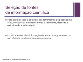 Seleção de fontes
    de informação científica
       Para explorar todo o potencial das ferramentas de pesquisa na
        Web, é essencial conhecer como é recolhida, descrita e
        estruturada a informação.



       Localizar e descobrir informação depende, principalmente, do
        uso eficiente das ferramentas de pesquisa.




Bibliotecas da Universidade de Aveiro | 2013
 