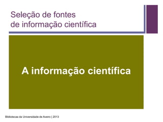 Seleção de fontes
    de informação científica




             A informação científica



Bibliotecas da Universidade de Aveiro | 2013
 