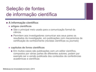 Seleção de fontes
    de informação científica
       A informação científica:
           artigos científicos
             São o principal meio usado para a comunicação formal da
              ciência.
             Permitem aos investigadores comunicar aos seus pares os
              resultados da investigação, em publicações com mecanismos de
              certificação do conhecimento (revistas científicas ou journals)

           capítulos de livros científicos
             Em muitos casos são publicações com um editor científico,
              compostos por várias partes de diferentes autores; podem por
              exemplo ser a versão publicada dos conteúdos de conferências
              académicas e científicas



Bibliotecas da Universidade de Aveiro | 2013
 