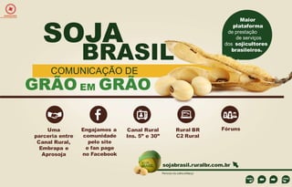 EXPEDIÇÕES

SOJA

Maior
plataforma
de prestação
de serviços
dos sojicultores
brasileiros.

BRASIL

COMUNICAÇÃO DE

GRÃO EM GRÃO
Uma
parceria entre
Canal Rural,
Embrapa e
Aprosoja

Engajamos a
comunidade
pelo site
e fan page
no Facebook

Canal Rural
Ins. 5” e 30”

Rural BR
C2 Rural

Fóruns

sojabrasil.ruralbr.com.br
Período de Julho a Março

 