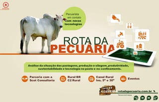 EXPEDIÇÕES

Pecuarista
em contato
com novas
tecnologias

ROTA DA

PECUÁRIA
Análise da situação das pastagens, produção e silagem, produtividade,
sustentabilidade e tecnologia no pasto e no confinamento.

Parceria com a
Scot Consultoria

Rural BR
C2 Rural

Canal Rural
Ins. 5” e 30”

Eventos

rotadapecuaria.com.br
Período de 5 meses

 