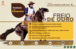 freiodeouro.ruralbr.com.br

CIRCUITOS
EQUESTRES

Tradição
de

Campeões

FREIO

DE OURO
A maior competição da raça crioula do país
Grande Final na Expointer, uma das maiores
feiras do agronegócio
Relacionamento com o público por site e redes sociais
Forte presença na internet
Parceria com o Grupo RBS

Apresentador da prova: Alexandre Crespo
Ativação
da marca

Canal Rural
Ins. 5” e 30”

Rural BR
e C2rural

Eventos
Período de Março a Agosto

Game

 