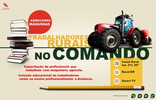EDUCAÇÃO

AGROCURSO

MÁQUINAS

TRABALHADORES

RURAIS

NO

COMANDO

Capacitação de profissionais que
trabalham com maquinário agrícola.
Inclusão educacional de trabalhadores
rurais ao ensino profissionalizante à distância.

Canal Rural
Ins. 5”e 30”

Rural BR
Smart TV

Período de 12 meses

 