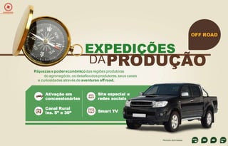EXPEDIÇÕES

OFF ROAD

EXPEDIÇÕES

DA PRODUÇÃO

Ativação em
concessionárias
Canal Rural
Ins. 5” e 30”

----------------------------------

Riquezas e poder econômico das regiões produtoras
do agronegócio, os desafios dos produtores, seus cases
e curiosidades através de aventuras off road.

Site especial e
redes sociais

Smart TV

Período de 6 meses

 
