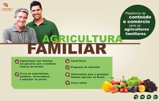 DESENVOLVIMENTO
DE CULTURAS

Plataforma de

conteúdo
e comércio
para os

AGRICULTURA

FAMILIAR
Capacitação das famílias
em parceria com o Instituto
Federal do Paraná

Canal Rural

Troca de experiências,
produtos, fornecedores
e soluções no portal

Informações para a produção
familiar agrícola do Brasil

Programa de televisão

Curso online

agricultores
familiares

 