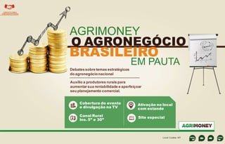 CONTATO COM A
COMUNIDADE RURAL

AGRIMONEY

O AGRONEGÓCIO

BRASILEIRO

EM PAUTA

Debates sobre temas estratégicos
do agronegócio nacional

Cobertura do evento
e divulgação na TV

Canal Rural
Ins. 5” e 30”

----------------------------------

Auxílio a produtores rurais para
aumentar sua rentabilidade e aperfeiçoar
seu planejamento comercial.
Ativação no local
com estande
Site especial

Local: Cuiaba - MT

 