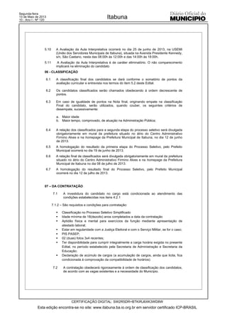 5.10 A Avaliação da Aula Interpretativa ocorrerá no dia 25 de junho de 2013, na USEMI
(União dos Servidores Municipais de Itabuna), situada na Avenida Presidente Kennedy,
s/n, São Caetano, nesta das 08:00h às 12:00h e das 14:00h às 18:00h.
5.11 A Avaliação da Aula Interpretativa é de caráter eliminatório. O não comparecimento
implicará na eliminação do candidato
06 - CLASSIFICAÇÃO
6.1 A classificação final dos candidatos se dará conforme o somatório de pontos da
avaliação curricular e entrevista nos termos do item 5.2 deste Edital.
6.2 Os candidatos classificados serão chamados obedecendo à ordem decrescente de
pontos.
6.3 Em caso de igualdade de pontos na Nota final, originando empate na classificação
Final do candidato, serão utilizados, quando couber, os seguintes critérios de
desempate, sucessivamente:
a. Maior idade
b. Maior tempo, comprovado, de atuação na Administração Pública;
6.4 A relação dos classificados para a segunda etapa do processo seletivo será divulgada
obrigatoriamente em mural da prefeitura situado no átrio do Centro Administrativo
Firmino Alves e na homepage da Prefeitura Municipal de Itabuna, no dia 12 de junho
de 2013.
6.5 A homologação do resultado da primeira etapa do Processo Seletivo, pelo Prefeito
Municipal ocorrerá no dia 19 de junho de 2013.
6.6 A relação final de classificados será divulgada obrigatoriamente em mural da prefeitura
situado no átrio do Centro Administrativo Firmino Alves e na homepage da Prefeitura
Municipal de Itabuna no dia 08 de julho de 2013.
6.7 A homologação do resultado final do Processo Seletivo, pelo Prefeito Municipal
ocorrerá no dia 12 de julho de 2013.
07 – DA CONTRATAÇÃO
7.1 A investidura do candidato no cargo está condicionada ao atendimento das
condições estabelecidas nos itens 4.2.1
7.1.2 – São requisitos e condições para contratação:
ƒ Classificação no Processo Seletivo Simplificado
ƒ Idade mínima de 18(dezoito) anos completados a data da contratação
ƒ Aptidão física e mental para exercícios da função mediante apresentação de
atestado laboral;
ƒ Estar em regularidade com a Justiça Eleitoral e com o Serviço Militar, se for o caso;
ƒ PIS PASEP;
ƒ 02 (duas) fotos 3x4 recentes;
ƒ Ter disponibilidade para cumprir integralmente a carga horária exigida no presente
Edital, no período estabelecido pela Secretaria de Administração e Secretaria da
Educação;
ƒ Declaração de acúmulo de cargos (a acumulação de cargos, ainda que licita, fica
condicionada à comprovação da compatibilidade de horários).
7.2 A contratação obedecerá rigorosamente à ordem de classificação dos candidatos,
de acordo com as vagas existentes e a necessidade do Município.
Esta edição encontra-se no site: www.itabuna.ba.io.org.br em servidor certificado ICP-BRASIL
Itabuna
CERTIFICAÇÃO DIGITAL: SW2R5DR+BTKIRJ6XK3WD8W
Segunda-feira
13 de Maio de 2013
10 - Ano I - Nº 120
 