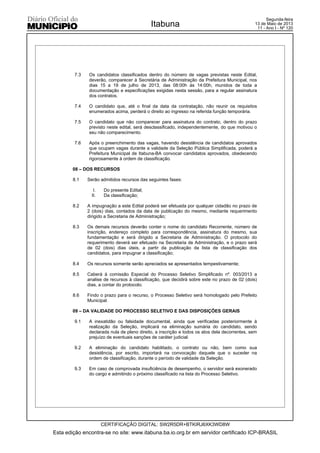 7.3 Os candidatos classificados dentro do número de vagas previstas neste Edital,
deverão, comparecer à Secretária de Administração da Prefeitura Municipal, nos
dias 15 a 19 de julho de 2013, das 08:00h às 14:00h, munidos de toda a
documentação e especificações exigidas nesta sessão, para a regular assinatura
dos contratos.
7.4 O candidato que, até o final da data da contratação, não reunir os requisitos
enumerados acima, perderá o direito ao ingresso na referida função temporária.
7.5 O candidato que não comparecer para assinatura do contrato, dentro do prazo
previsto neste edital, será desclassificado, independentemente, do que motivou o
seu não comparecimento.
7.6 Após o preenchimento das vagas, havendo desistência de candidatos aprovados
que ocupam vagas durante a validade da Seleção Pública Simplificada, poderá a
Prefeitura Municipal de Itabuna-BA convocar candidatos aprovados, obedecendo
rigorosamente à ordem de classificação.
08 – DOS RECURSOS
8.1 Serão admitidos recursos das seguintes fases:
I. Do presente Edital;
II. Da classificação;
8.2 A impugnação a este Edital poderá ser efetuada por qualquer cidadão no prazo de
2 (dois) dias, contados da data de publicação do mesmo, mediante requerimento
dirigido a Secretaria de Administração;
8.3 Os demais recursos deverão conter o nome do candidato Recorrente, número de
inscrição, endereço completo para correspondência, assinatura do mesmo, sua
fundamentação e será dirigido a Secretaria de Administração. O protocolo do
requerimento deverá ser efetuado na Secretaria de Administração, e o prazo será
de 02 (dois) dias úteis, a partir da publicação da lista de classificação dos
candidatos, para impugnar a classificação;
8.4 Os recursos somente serão apreciados se apresentados tempestivamente;
8.5 Caberá à comissão Especial do Processo Seletivo Simplificado nº. 003/2013 a
analise de recursos à classificação, que decidirá sobre este no prazo de 02 (dois)
dias, a contar do protocolo;
8.6 Findo o prazo para o recurso, o Processo Seletivo será homologado pelo Prefeito
Municipal.
09 – DA VALIDADE DO PROCESSO SELETIVO E DAS DISPOSIÇÕES GERAIS
9.1 A inexatidão ou falsidade documental, ainda que verificadas posteriormente à
realização da Seleção, implicará na eliminação sumária do candidato, sendo
declarada nula de pleno direito, a inscrição e todos os atos dela decorrentes, sem
prejuízo de eventuais sanções de caráter judicial.
9.2 A eliminação do candidato habilitado, o contrato ou não, bem como sua
desistência, por escrito, importará na convocação daquele que o suceder na
ordem de classificação, durante o período de validade da Seleção.
9.3 Em caso de comprovada insuficiência de desempenho, o servidor será exonerado
do cargo e admitindo o próximo classificado na lista do Processo Seletivo.
Esta edição encontra-se no site: www.itabuna.ba.io.org.br em servidor certificado ICP-BRASIL
Itabuna
CERTIFICAÇÃO DIGITAL: SW2R5DR+BTKIRJ6XK3WD8W
Segunda-feira
13 de Maio de 2013
11 - Ano I - Nº 120
 