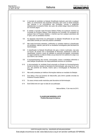 9.4 A inscrição do candidato na Seleção Simplificada implicará, para todo e qualquer
efeito, no conhecimento das presentes instruções, bem como na tácita aceitação
das mesmas e na concordância das condições, normas e exigências
estabelecidas no presente Edital, das quais não poderá alegar desconhecimento,
em momento algum.
9.5 É vedada a inscrição neste Processo Seletivo Público de quaisquer membros da
Comissão de Processo Seletivo. Será destituído da Comissão, se constatado em
qualquer fase do Processo Seletivo, o membro que tiver qualquer parentesco até
2º grau, com os candidatos inscritos
9.6 As despesas decorrentes da participação na Seleção Simplificada de que trata
este Edital correrão por conta dos próprios candidatos.
9.7 Não serão fornecidos atestados, certificados ou certidões relativos à classificação
de candidatos, valendo, para tal fim os resultados homologados pela Secretaria de
Administração.
9.8 A classificação na Seleção Simplificada não gera o direito à admissão, mas esta
se houver, de acordo com a necessidade do Município, obedecerá à ordem de
classificação, durante o prazo de validade ou eventual prorrogação, computadas
as vagas existentes na data do Edital, as que decorrem de vacância do cargo e as
que vierem a ser criadas;
9.9 O acompanhamento das normas, comunicados, avisos e resultados referentes a
esta Seleção Simplificada é de responsabilidade exclusiva do candidato.
9.10 A documentação do candidato ficará arquivada na Divisão de Acompanhamento
Social do Servidor, situada na Secretaria de Administração, pelo prazo de 01 (um)
ano, não podendo ser retirada, mesmo após a homologação do Resultado da
Seleção.
9.11 Não serão prestadas por telefone informações relativas ao resultado da Seleção.
9.12 Fica eleito o Foro da Comarca de Itabuna-Ba, para dirimir questão oriundas do
Presente Processo Seletivo.
9.13 Os casos omissos serão resolvidos pela Secretaria de Administração.
9.14 Este Edital entre em vigor na data de sua publicação.
Itabuna-Bahia, 13 de maio de 2013.
CLAUDEVANE MOREIRA LEITE
Prefeito Municipal de Itabuna
Esta edição encontra-se no site: www.itabuna.ba.io.org.br em servidor certificado ICP-BRASIL
Itabuna
CERTIFICAÇÃO DIGITAL: SW2R5DR+BTKIRJ6XK3WD8W
Segunda-feira
13 de Maio de 2013
12 - Ano I - Nº 120
 