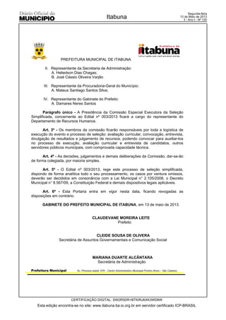 PREFEITURA MUNICIPAL DE ITABUNA
Prefeitura Municipal Av. Princesa Isabel, 678 – Centro Administrativo Municipal Firmino Alves – São Caetano
II. Representante da Secretaria de Administração:
A. Heliedson Dias Chagas;
B. José Cássio Oliveira Varjão
;
III. Representante da Procuradoria-Geral do Município:
A. Mateus Santiago Santos Silva;
IV. Representante do Gabinete do Prefeito:
A. Damares Neres Santos
Parágrafo único - A Presidência da Comissão Especial Executora da Seleção
Simplificada, concernente ao Edital nº 003/2013 ficará a cargo do representante do
Departamento de Recursos Humanos.
Art. 3º - Os membros da comissão ficarão responsáveis por toda a logística de
execução do evento e processo de seleção: avaliação curricular, convocação, entrevista,
divulgação de resultados e julgamento de recursos; podendo convocar para auxiliar-los
no processo de execução, avaliação curricular e entrevista de candidatos, outros
servidores públicos municipais, com comprovada capacidade técnica.
Art. 4º - As decisões, julgamentos e demais deliberações da Comissão, dar-se-ão
de forma colegiada, por maioria simples.
Art. 5º - O Edital nº 003/2013, rege este processo de seleção simplificada,
dispondo de forma analítica todo o seu processamento, os casos por ventura omissos,
deverão ser decididos em consonância com a Lei Municipal n° 2.105/2008, o Decreto
Municipal n° 8.567/09, a Constituição Federal e demais dispositivos legais aplicáveis.
Art. 6º - Esta Portaria entra em vigor nesta data, ficando revogadas as
disposições em contrário.
GABINETE DO PREFEITO MUNICIPAL DE ITABUNA, em 13 de maio de 2013.
CLAUDEVANE MOREIRA LEITE
Prefeito
CLEIDE SOUSA DE OLIVERA
Secretária de Assuntos Governamentais e Comunicação Social
MARIANA DUARTE ALCÂNTARA
Secretária de Administração
Esta edição encontra-se no site: www.itabuna.ba.io.org.br em servidor certificado ICP-BRASIL
Itabuna
CERTIFICAÇÃO DIGITAL: SW2R5DR+BTKIRJ6XK3WD8W
Segunda-feira
13 de Maio de 2013
3 - Ano I - Nº 120
 