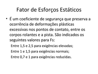 Fator de Esforços Estáticos
• É um coeficiente de segurança que preserva a
ocorrência de deformações plásticas
excessivas nos pontos de contato, entre os
corpos rolantes e a pista. São indicados os
seguintes valores para Fs:
Entre 1,5 e 2,5 para exigências elevadas;
Entre 1 e 1,5 para exigências normais;
Entre 0,7 e 1 para exigências reduzidas.
 