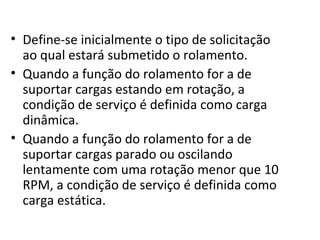 • Define-se inicialmente o tipo de solicitação
ao qual estará submetido o rolamento.
• Quando a função do rolamento for a de
suportar cargas estando em rotação, a
condição de serviço é definida como carga
dinâmica.
• Quando a função do rolamento for a de
suportar cargas parado ou oscilando
lentamente com uma rotação menor que 10
RPM, a condição de serviço é definida como
carga estática.
 
