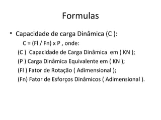 Formulas
• Capacidade de carga Dinâmica (C ):
C = (Fl / Fn) x P , onde:
(C ) Capacidade de Carga Dinâmica em ( KN );
(P ) Carga Dinâmica Equivalente em ( KN );
(Fl ) Fator de Rotação ( Adimensional );
(Fn) Fator de Esforços Dinâmicos ( Adimensional ).
 