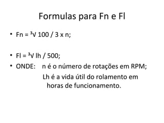 Formulas para Fn e Fl
• Fn = ³√ 100 / 3 x n;
• Fl = ³√ lh / 500;
• ONDE: n é o número de rotações em RPM;
Lh é a vida útil do rolamento em
horas de funcionamento.
 