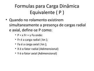 Formulas para Carga Dinâmica
Equivalente ( P )
• Quando no rolamento existirem
simultaneamente a presença de cargas radial
e axial, define-se P como:
• P = x Fr + y Fa onde:
• Fr é a carga radial ( kn );
• Fa é a carga axial ( kn );
• X é o fator radial (Adimensional)
• Y é o fator axial (Adimensional)
 