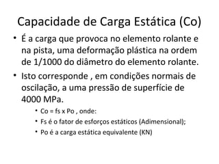 Capacidade de Carga Estática (Co)
• É a carga que provoca no elemento rolante e
na pista, uma deformação plástica na ordem
de 1/1000 do diâmetro do elemento rolante.
• Isto corresponde , em condições normais de
oscilação, a uma pressão de superfície de
4000 MPa.
• Co = fs x Po , onde:
• Fs é o fator de esforços estáticos (Adimensional);
• Po é a carga estática equivalente (KN)
 