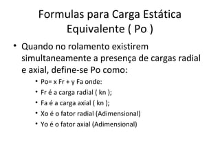 Formulas para Carga Estática
Equivalente ( Po )
• Quando no rolamento existirem
simultaneamente a presença de cargas radial
e axial, define-se Po como:
• Po= x Fr + y Fa onde:
• Fr é a carga radial ( kn );
• Fa é a carga axial ( kn );
• Xo é o fator radial (Adimensional)
• Yo é o fator axial (Adimensional)
 