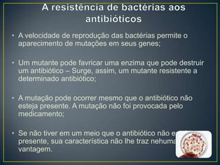 • A velocidade de reprodução das bactérias permite o
aparecimento de mutações em seus genes;
• Um mutante pode favricar uma enzima que pode destruir
um antibiótico – Surge, assim, um mutante resistente a
determinado antibiótico;
• A mutação pode ocorrer mesmo que o antibiótico não
esteja presente. A mutação não foi provocada pelo
medicamento;
• Se não tiver em um meio que o antibiótico não esteja
presente, sua característica não lhe traz nehuma
vantagem.

 