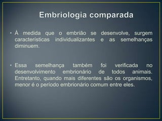 • À medida que o embrião se desenvolve, surgem
características individualizantes e as semelhanças
diminuem.
• Essa
semelhança
também
foi
verificada
no
desenvolvimento embrionário de todos animais.
Entretanto, quando mais diferentes são os organismos,
menor é o período embrionário comum entre eles.

 