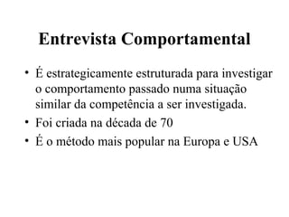 Entrevista Comportamental
• É estrategicamente estruturada para investigar
  o comportamento passado numa situação
  similar da competência a ser investigada.
• Foi criada na década de 70
• É o método mais popular na Europa e USA
 