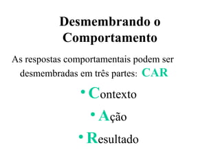 Desmembrando o
           Comportamento
As respostas comportamentais podem ser
 desmembradas em três partes: CAR

               • Contexto
                 • Ação
               • Resultado
 