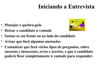 Iniciando a Entrevista

•   Planejar o quebra-gelo
•   Deixar o candidato à vontade
•   Sentar-se em frente ou ao lado do candidato
•   Avisar que fará algumas anotações
•   Comunicar que fará vários tipos de perguntas, sobre
    sucessos e insucessos, erros e acertos, e que o candidato
    poderá ficar completamente à vontade para responder.
 